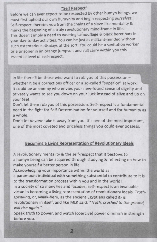 “Self Respect” Before we can ever expect to be respected by other humyn beings, we.  must first uphold our own humynity and begin respecting ourselves. Self-respect liberates you from the chains of a slave-like mentality &  marks the beginning of a truly revolutionary mind-frame in life.  This doesn’t imply a need to wearing camouflage & biack beret hats in your day-to-day activities. You can be just as militant-minded without such ostentatious displays of the sort. You could be a sanitation worker or a prisoner in an orange jumpsuit and still carry ‘within you this essential level of self-respect.   In ife therell be those who want to rob you of this possession — whether it be 3 corrections officer or a so-called “superior” at work it could be an enemy who envies your new-found sense of dignity and privately wants to see you down on your luck instead of alive and up on your feet.  Don’t et them rob you of this possession. Self-respect is a fundamental need in the fight for Self-Determination for yourself and for humynity as 2 whole. Don’t let anyone take it away from you. It’s one of the most important, one of the most coveted and priceless things you could ever possess.  Becor ntation of Revolutionary Ideals  A revolutionary mentality & the self-respect that it bestows to a humyn being can be acquired through studying & reflecting on how to make yourself a better person in ffe.  Acknowledging your importance within the world as  a paramount individual with something substantial to contribute to ft is to the transformation process within you and in the world!  Ina society of so many lies and facades, self-respect is an invaluable virtue in becoming a fiving representation of revolutionary ideals. Truth- speaking, o, Maak-heru, as the ancient Egyptians called it- is revolutionary in itself, and like MLK said: “Truth, crushed to the ground, willrise again.”  Speak truth to power, and watch (coercive) power diminish in strength before you.  